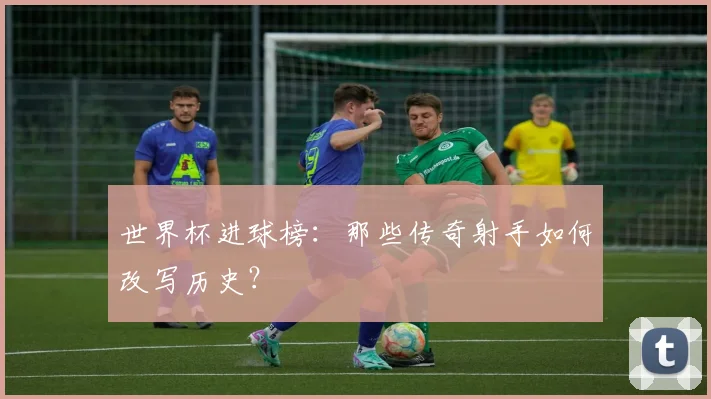 世界杯进球榜：那些传奇射手如何改写历史？